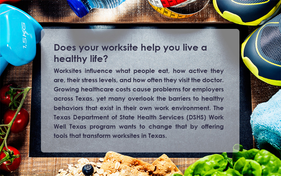 Does your worksite help you live a healthy life? Worksites influence what people eat, how active they are, their stress levels, and how often they visit the doctor. Growing healthcare costs cause problems for employers across Texas, yet many overlook the barriers to healthy behaviors that exist in their own work environment. The Texas Department of State Health Services (DSHS) Work Well Texas program wants to change that by offering tools that transform worksites in Texas.